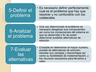 • Es necesario definir perfectamente
5-Definir el     cual es el problema que hay que
 problema        resolver y no confundirlo con los
                 colaterales.

               • Una vez determinado el problema es
                 necesario desglosar sus componentes,
 6-Analizar      así como los componentes del sistema en
                 que se desarrolla a fin de poder
el problema      determinar posibles alternativas de
                 solución

               • Consiste en determinar el mayor numero,
 7-Evaluar       posible de alternativas de solución,
                 estudiar sus ventajas y desventajas así
     las         como su factibilidad de implementación, y
alternativas     los recursos necesarios para llevarlos a
                 cabo.
 