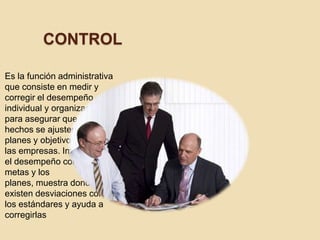 CONTROL

Es la función administrativa
que consiste en medir y
corregir el desempeño
individual y organizacional
para asegurar que los
hechos se ajusten a los
planes y objetivos de
las empresas. Implica medir
el desempeño contra las
metas y los
planes, muestra donde
existen desviaciones con
los estándares y ayuda a
corregirlas
 