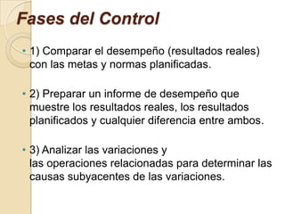 Fases del Control
• 1) Comparar el desempeño (resultados reales)
  con las metas y normas planificadas.

• 2) Preparar un informe de desempeño que
  muestre los resultados reales, los resultados
  planificados y cualquier diferencia entre ambos.

• 3) Analizar las variaciones y
  las operaciones relacionadas para determinar las
  causas subyacentes de las variaciones.
 