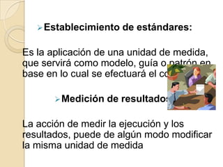  Establecimiento   de estándares:

Es la aplicación de una unidad de medida,
que servirá como modelo, guía o patrón en
base en lo cual se efectuará el control.

       Medición   de resultados:

La acción de medir la ejecución y los
resultados, puede de algún modo modificar
la misma unidad de medida
 