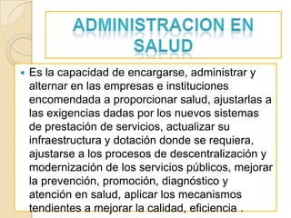    Es la capacidad de encargarse, administrar y
    alternar en las empresas e instituciones
    encomendada a proporcionar salud, ajustarlas a
    las exigencias dadas por los nuevos sistemas
    de prestación de servicios, actualizar su
    infraestructura y dotación donde se requiera,
    ajustarse a los procesos de descentralización y
    modernización de los servicios públicos, mejorar
    la prevención, promoción, diagnóstico y
    atención en salud, aplicar los mecanismos
    tendientes a mejorar la calidad, eficiencia .
 