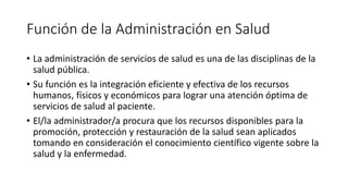Función de la Administración en Salud
• La administración de servicios de salud es una de las disciplinas de la
salud pública.
• Su función es la integración eficiente y efectiva de los recursos
humanos, físicos y económicos para lograr una atención óptima de
servicios de salud al paciente.
• El/la administrador/a procura que los recursos disponibles para la
promoción, protección y restauración de la salud sean aplicados
tomando en consideración el conocimiento científico vigente sobre la
salud y la enfermedad.
 