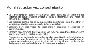 Administración vrs. conocimiento
• La administración posee herramientas que, aplicadas al ramo de los
sistemas de salud, pueden ayudar a éstos a desarrollar una visión de
conjunto del sistema.
• Los médicos destacados en su especialidad son llamados a administrar en
los distintos niveles jerárquicos del sistema de salud.
• Careciendo muchas veces de experiencia y preparación específica en
administración.
• También encontramos directivos que son expertos en administración, pero
que desconocen los problemas de salud.
• Finalmente se destaca la necesidad de dar capacitación administrativa al
médico, ya que la razón de ser de las instituciones que conforman el
sistema de salud es precisamente el servicio a esta última, por lo que las
decisiones importantes deben ser tomadas por médicos.
 