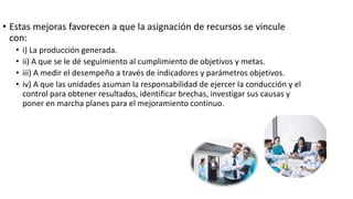 • Estas mejoras favorecen a que la asignación de recursos se vincule
con:
• i) La producción generada.
• ii) A que se le dé seguimiento al cumplimiento de objetivos y metas.
• iii) A medir el desempeño a través de indicadores y parámetros objetivos.
• iv) A que las unidades asuman la responsabilidad de ejercer la conducción y el
control para obtener resultados, identificar brechas, investigar sus causas y
poner en marcha planes para el mejoramiento continuo.
 