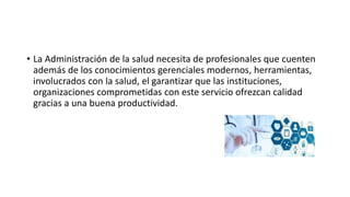 • La Administración de la salud necesita de profesionales que cuenten
además de los conocimientos gerenciales modernos, herramientas,
involucrados con la salud, el garantizar que las instituciones,
organizaciones comprometidas con este servicio ofrezcan calidad
gracias a una buena productividad.
 