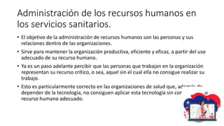 Administración de los recursos humanos en
los servicios sanitarios.
• El objetivo de la administración de recursos humanos son las personas y sus
relaciones dentro de las organizaciones.
• Sirve para mantener la organización productiva, eficiente y eficaz, a partir del uso
adecuado de su recurso humano.
• Ya es un paso adelante percibir que las personas que trabajan en la organización
representan su recurso crítico, o sea, aquel sin el cual ella no consigue realizar su
trabajo.
• Esto es particularmente correcto en las organizaciones de salud que, además de
depender de la tecnología, no consiguen aplicar esta tecnología sin contar con el
recurso humano adecuado.
 
