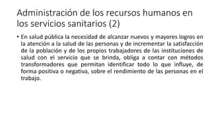 Administración de los recursos humanos en
los servicios sanitarios (2)
• En salud pública la necesidad de alcanzar nuevos y mayores logros en
la atención a la salud de las personas y de incrementar la satisfacción
de la población y de los propios trabajadores de las instituciones de
salud con el servicio que se brinda, obliga a contar con métodos
transformadores que permitan identificar todo lo que influye, de
forma positiva o negativa, sobre el rendimiento de las personas en el
trabajo.
 