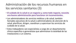 Administración de los recursos humanos en
los servicios sanitarios (3)
• El cuidado de la salud es un negocio y, como todo negocio, necesita
una buena administración para funcionar sin inconvenientes.
• Los administradores de servicios médicos y de salud, también
llamados ejecutivos de la salud o administradores de atención de la
salud, planifican, dirigen, coordinan y supervisan los servicios de
cuidado de la salud.
• Estos trabajadores son especialistas a cargo de un departamento
clínico específico o generalistas que administran la totalidad de las
instalaciones o un sistema.
 