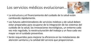 Los servicios médicos evolucionan…
• La estructura y el financiamiento del cuidado de la salud están
cambiando rápidamente.
• Los futuros administradores de servicios médicos y de salud deben
estar preparados para ocuparse de la integración de los sistemas del
cuidado de la salud, las innovaciones tecnológicas, un entorno cada
vez más regulado, la reestructuración del trabajo y un foco cada vez
mayor en el cuidado preventivo.
• Serán requeridos para mejorar la eficiencia en las instalaciones de
atención sanitaria y la calidad del servicio que proporcionan.
 