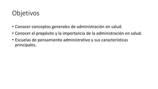 Objetivos
• Conocer conceptos generales de administración en salud.
• Conocer el propósito y la importancia de la administración en salud.
• Escuelas de pensamiento administrativo y sus características
principales.
 