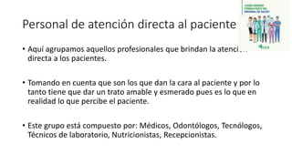 Personal de atención directa al paciente
• Aquí agrupamos aquellos profesionales que brindan la atención
directa a los pacientes.
• Tomando en cuenta que son los que dan la cara al paciente y por lo
tanto tiene que dar un trato amable y esmerado pues es lo que en
realidad lo que percibe el paciente.
• Este grupo está compuesto por: Médicos, Odontólogos, Tecnólogos,
Técnicos de laboratorio, Nutricionistas, Recepcionistas.
 