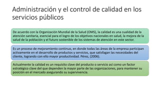Administración y el control de calidad en los
servicios públicos
Es un proceso de mejoramiento continuo, en donde todas las áreas de la empresa participan
activamente en el desarrollo de productos y servicios, que satisfagan las necesidades del
cliente, logrando con ello mayor productividad. Pérez, (2006).
De acuerdo con la Organización Mundial de la Salud (OMS), la calidad es una cualidad de la
atención sanitaria, esencial para el logro de los objetivos nacionales en salud, la mejora de la
salud de la población y el futuro sostenible de los sistemas de atención en este sector.
Actualmente la calidad es un requisito clave del producto o servicio así como un factor
estratégico clave del que dependen la mayor parte de las organizaciones, para mantener su
posición en el mercado asegurando su supervivencia.
 