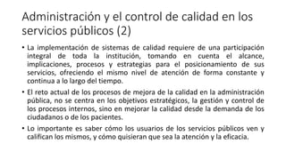 Administración y el control de calidad en los
servicios públicos (2)
• La implementación de sistemas de calidad requiere de una participación
integral de toda la institución, tomando en cuenta el alcance,
implicaciones, procesos y estrategias para el posicionamiento de sus
servicios, ofreciendo el mismo nivel de atención de forma constante y
continua a lo largo del tiempo.
• El reto actual de los procesos de mejora de la calidad en la administración
pública, no se centra en los objetivos estratégicos, la gestión y control de
los procesos internos, sino en mejorar la calidad desde la demanda de los
ciudadanos o de los pacientes.
• Lo importante es saber cómo los usuarios de los servicios públicos ven y
califican los mismos, y cómo quisieran que sea la atención y la eficacia.
 