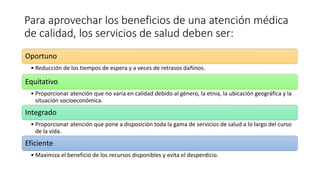 Para aprovechar los beneficios de una atención médica
de calidad, los servicios de salud deben ser:
Oportuno
• Reducción de los tiempos de espera y a veces de retrasos dañinos.
Equitativo
• Proporcionar atención que no varía en calidad debido al género, la etnia, la ubicación geográfica y la
situación socioeconómica.
Integrado
• Proporcionar atención que pone a disposición toda la gama de servicios de salud a lo largo del curso
de la vida.
Eficiente
• Maximiza el beneficio de los recursos disponibles y evita el desperdicio.
 