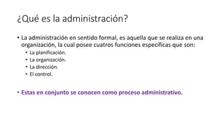 ¿Qué es la administración?
• La administración en sentido formal, es aquella que se realiza en una
organización, la cual posee cuatros funciones específicas que son:
• La planificación.
• La organización.
• La dirección.
• El control.
• Estas en conjunto se conocen como proceso administrativo.
 