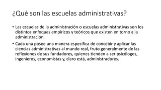 ¿Qué son las escuelas administrativas?
• Las escuelas de la administración o escuelas administrativas son los
distintos enfoques empíricos y teóricos que existen en torno a la
administración.
• Cada una posee una manera específica de concebir y aplicar las
ciencias administrativas al mundo real, fruto generalmente de las
reflexiones de sus fundadores, quienes tienden a ser psicólogos,
ingenieros, economistas y, claro está, administradores.
 