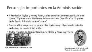 Personajes importantes en la Administración
• A Frederick Taylor y Henry Farol, se les conoce como respectivamente
como “El padre de la Moderna Administración Científica” y “El padre
de la Teoría Administrativa Clásica”.
• Fueron ellos los primeros en escribir textos cuyo objetivo de estudio
exclusivo, es la administración.
• Taylor escribió la Administración científica y Farol la general. e
industrial.
20 de marzo de 1856-21 de marzo de 1915 (Constantinopla, 29 de julio de 1841-
París, 19 de noviembre de 1925)
 