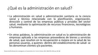 ¿Qué es la administración en salud?
• La administración en salud o administración sanitaria es la ciencia
social y técnica relacionada con la planificación, organización,
dirección y control de las empresas públicas y privadas del sector
salud, mediante la optimización de recursos financieros, tecnológicos
y humanos.
• En otras palabras, la administración en salud es la administración de
empresas aplicada a las empresas proveedoras de bienes y servicios
de salud, que resulten en la recuperación o mejora en la salud de las
personas usuarias, a quienes -dentro del establecimiento de salud- se
les denominan clientes y/o pacientes.
Revista Científica Mundo de la Investigación y el Conocimiento. Vol. 2 núm.4, Octubre, ISSN: 2588-073X, 2018, pp. 160-188
 