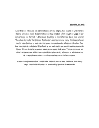 INTRODUCCION:


Este libro nos introduce a la administración en una página. Fue escrito de una manera
distinta a muchos libros de administración. Riaz Khadem y Robert Lorber luego de ser
convencidos por Kenneth H. Blanchard de utilizar el mismo formato de un libro anterior
“Ejecutivo al minuto” (también de Bob Lorber), escribieron una trama ficticia para hacer
 mucho mas digerible el texto para personas no relacionadas a la administración. Este
libro nos relata la historia de Brian Scott al ser contratado por una compañía decadente,
 Xcorp. El reto de darle un vuelco a esta en un lapso de 2 años. Y como conoce a un
 misterioso personaje, el Infoman, quien lo introduce a el y a Xcorp a la administración
           de una pagina cambiando totalmente el esquema de la compañía.


  Nuestro trabajo consiste en un resumen de cada una de las 4 partes de este libro y
           luego su análisis en base a lo entendido y aplicable a la realidad.
 