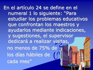 En el artículo 24 se define en el
numeral 1 lo siguiente: “Para
estudiar los problemas educativos
que confrontan los maestros y
ayudarlos mediante indicaciones,
y sugestiones, el supervisor
dedicará a realizar visitas,
no menos de 75% de
los días hábiles de
cada mes”
 