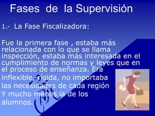 Fases de la Supervisión
1.- La Fase Fiscalizadora:
Fue la primera fase , estaba más
relacionada con lo que se llama
inspección, estaba más interesada en el
cumplimiento de normas y leyes que en
el proceso de enseñanza. Era
inflexible, rígida, no importaba
las necesidades de cada región
Y mucho menos la de los
alumnos.
 