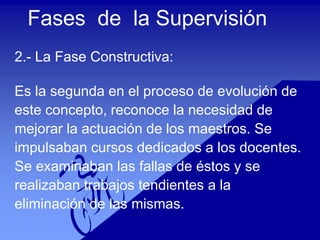 Fases de la Supervisión
2.- La Fase Constructiva:
Es la segunda en el proceso de evolución de
este concepto, reconoce la necesidad de
mejorar la actuación de los maestros. Se
impulsaban cursos dedicados a los docentes.
Se examinaban las fallas de éstos y se
realizaban trabajos tendientes a la
eliminación de las mismas.
 