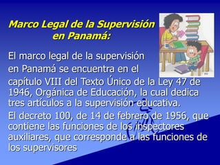 Marco Legal de la Supervisión
en Panamá:
El marco legal de la supervisión
en Panamá se encuentra en el
capítulo VIII del Texto Único de la Ley 47 de
1946, Orgánica de Educación, la cual dedica
tres artículos a la supervisión educativa.
El decreto 100, de 14 de febrero de 1956, que
contiene las funciones de los inspectores
auxiliares, que corresponde a las funciones de
los supervisores
 