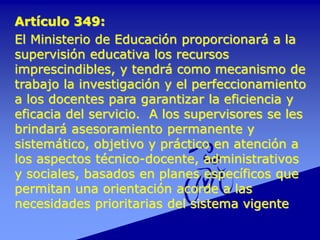 Artículo 349:
El Ministerio de Educación proporcionará a la
supervisión educativa los recursos
imprescindibles, y tendrá como mecanismo de
trabajo la investigación y el perfeccionamiento
a los docentes para garantizar la eficiencia y
eficacia del servicio. A los supervisores se les
brindará asesoramiento permanente y
sistemático, objetivo y práctico en atención a
los aspectos técnico-docente, administrativos
y sociales, basados en planes específicos que
permitan una orientación acorde a las
necesidades prioritarias del sistema vigente
 
