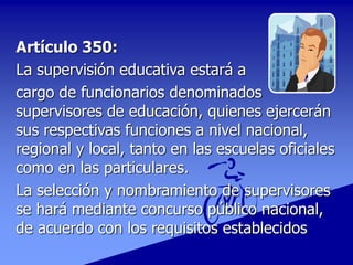 Artículo 350:
La supervisión educativa estará a
cargo de funcionarios denominados
supervisores de educación, quienes ejercerán
sus respectivas funciones a nivel nacional,
regional y local, tanto en las escuelas oficiales
como en las particulares.
La selección y nombramiento de supervisores
se hará mediante concurso público nacional,
de acuerdo con los requisitos establecidos
 
