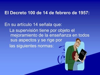 El Decreto 100 de 14 de febrero de 1957:
En su artículo 14 señala que:
La supervisión tiene por objeto el
mejoramiento de la enseñanza en todos
sus aspectos y se rige por
las siguientes normas:
 