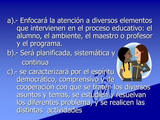 a).- Enfocará la atención a diversos elementos
que intervienen en el proceso educativo: el
alumno, el ambiente, el maestro o profesor
y el programa.
b).- Será planificada, sistemática y
continua
c).- se caracterizará por el espíritu
democrático, comprensivo y de
cooperación con que se traten los diversos
asuntos y temas, se estudien y resuelvan
los diferentes problema, y se realicen las
distintas actividades
 