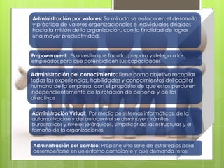 Administración por valores: Su mirada se enfoca en el desarrollo
y práctica de valores organizacionales e individuales dirigidos
hacia la misión de la organización, con la finalidad de lograr
una mayor productividad.
Empowerment: Es un estilo que faculta, prepara y delega a los
empleados para que potencialicen sus capacidades
Administración del conocimiento: tiene como objetivo recopilar
todas las experiencias, habilidades y conocimientos del capital
humano de la empresa, con el propósito de que estos perduren
independientemente de la rotación de personal y de los
directivos
Administración Virtual: Por medio de sistemas informáticos, de la
automotivación y del autocontrol se disminuyen trámites
burocráticos y niveles jerárquicos, simplificando las estructuras y el
tamaño de la organizaciones
Administración del cambio: Propone una serie de estrategias para
desempeñarse en un entorno cambiante y que demanda retos
 