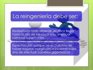 La reingeniería debe ser:
Rediseñada radicalmente, es decir llegar
hasta la raíz de las cosas y no efectuar
cambios superficiales.
Espectacular, porque no es cuestión de
hacer mejoras marginales o incrementales,
sino de efectuar cambios gigantescos
 