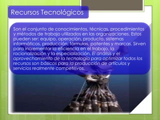 Recursos Tecnológicos
Son el conjunto de conocimientos, técnicas, procedimientos
y métodos de trabajo utilizados en las organizaciones. Estos
pueden ser: equipo, operación, producto, sistemas
informáticos, producción, fórmulas, patentes y marcas. Sirven
para incrementar la eficiencia en el trabajo, la
racionalización y la especialización. El análisis y el
aprovechamiento de la tecnología para optimizar todos los
recursos son básicos para la producción de artículos y
servicios realmente competitivos.
 