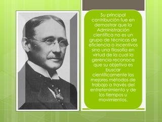 Su principal
contribución fue en
demostrar que la
Administración
científica no es un
grupo de técnicas de
eficiencia o incentivos
sino una filosofía en
virtud de la cual la
gerencia reconoce
que su objetivo es
buscar
científicamente los
mejores métodos de
trabajo a través del
entretenimiento y de
los tiempos u
movimientos.
 
