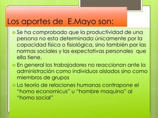 Los aportes de E.Mayo son:
 Se ha comprobado que la productividad de una
persona no esta determinada únicamente por la
capacidad física o fisiológica, sino también por las
normas sociales y las expectativas personales que
ella tiene.
 En general los trabajadores no reaccionan ante la
administración como individuos aislados sino como
miembros de grupos
 La teoría de relaciones humanas contrapone el
“homo economicus” u “hombre maquina” al
“homo social”
 
