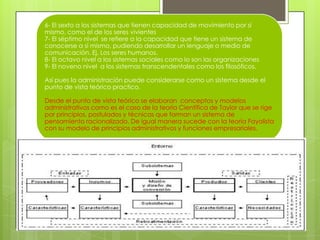 6- El sexto a los sistemas que tienen capacidad de movimiento por sí
mismo, como el de los seres vivientes
7- El séptimo nivel se refiere a la capacidad que tiene un sistema de
conocerse a sí mismo, pudiendo desarrollar un lenguaje o medio de
comunicación. Ej. Los seres humanos.
8- El octavo nivel a los sistemas sociales como lo son las organizaciones
9- El noveno nivel a los sistemas transcendentales como los filosóficos.
Así pues la administración puede considerarse como un sistema desde el
punto de vista teórico practico.
Desde el punto de vista teórico se elaboran conceptos y modelos
administrativos como es el caso de la teoría Científica de Taylor que se rige
por principios, postulados y técnicas que forman un sistema de
pensamiento racionalizado. De igual manera sucede con la teoría Fayolista
con su modelo de principios administrativos y funciones empresariales.
 