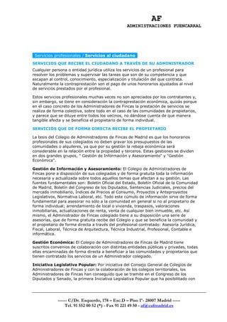 AF
                                                 ADMINISTRACIONES FUENCARRAL




 Servicios profesionales / Servicios al ciudadano
SERVICIOS QUE RECIBE EL CIUDADANO A TRAVÉS DE SU ADMINISTRADOR
Cualquier persona o entidad jurídica utiliza los servicios de un profesional para
resolver los problemas y supervisar las tareas que son de su competencia y que
escapan al control, conocimiento, especialización y titulación del que contrata.
Naturalmente la contraprestación son el pago de unos honorarios ajustados al nivel
de servicios prestados por el profesional.

Estos servicios profesionales muchas veces no son apreciados por los contratantes y,
sin embargo, se tiene en consideración la contraprestación económica, quizás porque
en el caso concreto de los Administradores de Fincas la prestación de servicios se
realiza de forma colectiva, sobre todo en el caso de las comunidades de propietarios,
y parece que se diluye entre todos los vecinos, no dándose cuenta de que manera
tangible afecta y se beneficia el propietario de forma individual.

SERVICIOS QUE DE FORMA DIRECTA RECIBE EL PROPIETARIO

La tesis del Colegio de Administradores de Fincas de Madrid es que los honorarios
profesionales de sus colegiados no deben gravar los presupuestos de las
comunidades o alquileres, ya que por su gestión la rebaja económica será
considerable en la relación entre la propiedad y terceros. Estas gestiones se dividen
en dos grandes grupos, " Gestión de Información y Asesoramiento" y "Gestión
Económica".

Gestión de Información y Asesoramiento: El Colegio de Administradores de
Fincas pone a disposición de sus colegiados y de forma gratuita toda la información
necesaria y actualizada sobre todos aquellos temas que afectan a su gestión. Las
fuentes fundamentales son: Boletín Oficial del Estado, Boletín Oficial de la Comunidad
de Madrid, Boletín del Congreso de los Diputados, Sentencias Judiciales, precios del
mercado inmobiliario, Índices de Precios al Consumo, Proyectos y Anteproyectos
Legislativos, Normativa Laboral, etc. Todo este cúmulo de información sirve de forma
fundamental para asesorar no sólo a la comunidad en general si no al propietario de
forma individual; arrendamiento de local o vivienda, traspasos, valoraciones
inmobiliarias, actualizaciones de renta, venta de cualquier bien inmueble, etc. Así
mismo, el Administrador de Fincas colegiado tiene a su disposición una serie de
asesorías, que de forma gratuita recibe del Colegio y que se beneficia la comunidad y
el propietario de forma directa a través del profesional contratado: Asesoría Jurídica,
Fiscal, Laboral, Técnica de Arquitectura, Técnica Industrial, Profesional, Contable e
informática.

Gestión Económica: El Colegio de Administradores de Fincas de Madrid tiene
suscritos convenios de colaboración con distintas entidades públicas y privadas, todas
ellas encaminadas de forma directa a beneficiar a las comunidades y propietarios que
tienen contratado los servicios de un Administrador colegiado.

Iniciativa Legislativa Popular: Por iniciativa del Consejo General de Colegios de
Administradores de Fincas y con la colaboración de los colegios territoriales, los
Administradores de Fincas han conseguido que se tramite en el Congreso de los
Diputados y Senado, la primera Iniciativa Legislativa Popular que ha posibilitado con




             ------ C/Dr. Esquerdo, 178 – Esc.D – Piso 1º- 28007 Madrid -----
                 Tel. 91 552 00 52 (*) - Fax 91 221 49 50 - af@cafmadrid.es
 