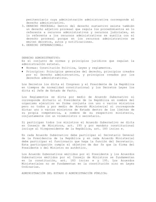 penitenciario cuya administración administrativa corresponde al
derecho administrativo.
3. DERECHO PROCESAL: Dentro del derecho sustantivo existe también
un derecho adjetivo procesal que regula los procedimientos en lo
referente a recursos administrativos y recursos judiciales, en
lo referente a los recursos administrativos se auxilia con el
derecho procesal porque en los recursos administrativos se
emiten decretos, autos y notificaciones.
4. DERECHO INTERNACIONAL:
DERECHO ADMINISTRATIVO:
Es el conjunto de normas y principios jurídicos que regulan la
administración estatal.
• Normas: Constitución Política, Leyes y reglamentos.
• Principios: Principios generales del derecho, principios creados
por el Derecho administrativo, y principios creados por los
derechos administrativos.
Los Decretos los dicta el Congreso y el Presidente de la República
en tiempos de normalidad constitucional y los Decretos Leyes los
dicta el Jefe de Estado de Facto.
Los Reglamentos se dicta por medio de Acuerdo Gubernativo si
corresponde dictarlo al Presidente de la República en nombre del
organismo ejecutivo en forma conjunta con uno o varios ministros
pero no todos y por medio de Acuerdo Ministerial si corresponde
dictar uno o varios ministros de Estado dentro de los límites de
su propia competencia, a nombre de su respectivo ministerio,
conjuntamente con un viceministro o secretario.
Si participan todos los ministros el Acuerdo Gubernativo se dicta
en Consejo de Ministros, art. 195 y por mandato constitucional
incluye al Vicepresidente de la República, art. 183 inciso e.
En cada Acuerdo Gubernativo debe participar el Secretario General
de la Presidencia de la República y en cada Acuerdo Ministerial
debe participar el funcionario que haga la función del Secretario.
Esta participación cumple el objetivo de dar fe que la firma del
Presidente o del Ministro es auténtico.
Los Acuerdo Gubernativos emitidos por el Presidente y los Acuerdos
Gubernativos emitidos por el Consejo de Ministros se fundamentan
en la constitución, art. 183 inciso e y 195. Los Acuerdos
Ministeriales no se fundamentan en la constitución sino en Leyes
Ordinarias.
ADMINISTRACIÓN DEL ESTADO O ADMINISTRACIÓN PÚBLICA:
 