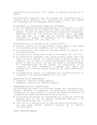 declaración de principios. En el Estado la suprema autoridad es el
pueblo.
Constituciones flexibles que sólo pueden ser reformados por el
Congreso de la República; las constituciones rígidas sólo pueden
ser reformados por otra Asamblea Constituyente.
En Guatemala la Constitución puede ser reformada:
1. Por una Asamblea Nacional Constituyente, artículos 278, 3 al 46.
2. Por el Congreso de la República, todos los demás artículos,
excepto los que la propia constitución declara no reformables.
Artículos 140, 141, 165 inciso g, 186 y 187, 152 al 156, 184,
190, 157, 254, 30 y 180, 281, El congreso debe cumplir el
requisito de obtener la aprobación de la reforma mediante
consulta popular, art. 278, 280, 173.
Consecuencias de la Supremacía de la Constitución:
• Nuestra constitución es parcialmente rígida debido a que puede
ser reformado por una Asamblea y por el Congreso.
• La Constitución sólo puede ser derogada (dejar sin efecto) por
otra constitución.
• La Constitución deroga todo lo que le contradice, art. 44, 175.
• La Constitución prevalece como norma jurídica sobre toda otra
norma jurídica emitida con anterioridad y posterioridad a su
vigencia. Por lo tanto la constitución produce efecto hacia el
pasado y hacia el futuro, sin que sea lógico y razonable alegar
la irretroactividad de sus normas. La Constitución en su
condición de norma fundamental y suprema está exento del
problema de la retroactividad, propia de las leyes ordinarias y
comunes.
• La excepción en cuanto a la supremacía de la Constitución es lo
referente a los Derechos Humanos, art. 46 y 204.
ESTRUCTURA DE LA CONSTITUCION:
1. Orgánica: organiza el poder público.
2. Dogmática: trata de los derechos humanos.
INTERPRETACIÓN DE LA CONSTITUCIÓN:
Los artículos del texto constitucional pueden ser contradictorios,
oscuros, ambiguos e incompletos. La organización facultada para
interpretar la constitución es la Corte de Constitucionalidad, su
interpretación puede considerarse válida y oficial.
• La vía para interpretar la Constitución es la opinión consultiva
regulado por la Ley de Amparo, Exhibición Personal y de
Constitucionalidad, art. 171 al 177.
• Otra vía es la sentencia de la Corte de Constitucionalidad, art.
43, que puede obtener cualquier promotor de la justicia
constitucional.
LEYES CONSTITUCIONALES
 