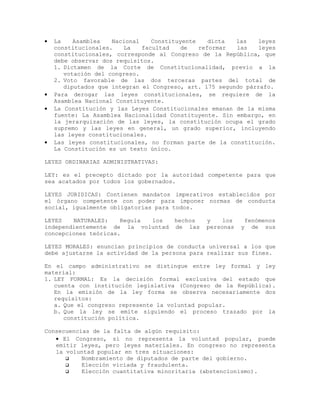 • La Asamblea Nacional Constituyente dicta las leyes
constitucionales. La facultad de reformar las leyes
constitucionales, corresponde al Congreso de la República, que
debe observar dos requisitos.
1. Dictamen de la Corte de Constitucionalidad, previo a la
votación del congreso.
2. Voto favorable de las dos terceras partes del total de
diputados que integran el Congreso, art. 175 segundo párrafo.
• Para derogar las leyes constitucionales, se requiere de la
Asamblea Nacional Constituyente.
• La Constitución y las Leyes Constitucionales emanan de la misma
fuente: La Asamblea Nacionalidad Constituyente. Sin embargo, en
la jerarquización de las leyes, la constitución ocupa el grado
supremo y las leyes en general, un grado superior, incluyendo
las leyes constitucionales.
• Las leyes constitucionales, no forman parte de la constitución.
La Constitución es un texto único.
LEYES ORDINARIAS ADMINISTRATIVAS:
LEY: es el precepto dictado por la autoridad competente para que
sea acatados por todos los gobernados.
LEYES JURIDICAS: Contienen mandatos imperativos establecidos por
el órgano competente con poder para imponer normas de conducta
social, igualmente obligatorias para todos.
LEYES NATURALES: Regula los hechos y los fenómenos
independientemente de la voluntad de las personas y de sus
concepciones teóricas.
LEYES MORALES: enuncian principios de conducta universal a los que
debe ajustarse la actividad de la persona para realizar sus fines.
En el campo administrativo se distingue entre ley formal y ley
material:
1. LEY FORMAL: Es la decisión formal exclusiva del estado que
cuenta con institución legislativa (Congreso de la República).
En la emisión de la ley forma se observa necesariamente dos
requisitos:
a. Que el congreso represente la voluntad popular.
b. Que la ley se emite siguiendo el proceso trazado por la
constitución política.
Consecuencias de la falta de algún requisito:
• El Congreso, si no representa la voluntad popular, puede
emitir leyes, pero leyes materiales. En congreso no representa
la voluntad popular en tres situaciones:
 Nombramiento de diputados de parte del gobierno.
 Elección viciada y fraudulenta.
 Elección cuantitativa minoritaria (abstencionismo).
 
