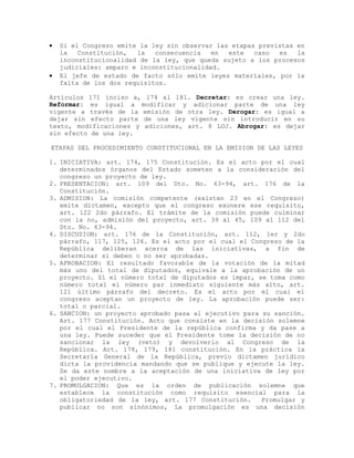 • Si el Congreso emite la ley sin observar las etapas previstas en
la Constitución, la consecuencia en este caso es la
inconstitucionalidad de la ley, que queda sujeto a los procesos
judiciales: amparo e inconstitucionalidad.
• El jefe de estado de facto sólo emite leyes materiales, por la
falta de los dos requisitos.
Artículos 171 inciso a, 174 al 181. Decretar: es crear una ley.
Reformar: es igual a modificar y adicionar parte de una ley
vigente a través de la emisión de otra ley. Derogar: es igual a
dejar sin efecto parte de una ley vigente sin introducir en su
texto, modificaciones y adiciones, art. 8 LOJ. Abrogar: es dejar
sin efecto de una ley.
ETAPAS DEL PROCEDIMIENTO CONSTITUCIONAL EN LA EMISION DE LAS LEYES
1. INICIATIVA: art. 174, 175 Constitución. Es el acto por el cual
determinados órganos del Estado someten a la consideración del
congreso un proyecto de ley.
2. PRESENTACION: art. 109 del Dto. No. 63-94, art. 176 de la
Constitución.
3. ADMISION: La comisión competente (existen 23 en el Congreso)
emite dictamen, excepto que el congreso exonere ese requisito,
art. 122 2do párrafo. El trámite de la comisión puede culminar
con la no, admisión del proyecto, art. 39 al 45, 109 al 112 del
Dto. No. 63-94.
4. DISCUSION: art. 176 de la Constitución, art. 112, 1er y 2do
párrafo, 117, 125, 126. Es el acto por el cual el Congreso de la
República deliberan acerca de las iniciativas, a fin de
determinar si deben o no ser aprobadas.
5. APROBACION: El resultado favorable de la votación de la mitad
más uno del total de diputados, equivale a la aprobación de un
proyecto. Si el número total de diputados es impar, se toma como
número total el número par inmediato siguiente más alto, art.
121 último párrafo del decreto. Es el acto por el cual el
congreso aceptan un proyecto de ley. La aprobación puede ser:
total o parcial.
6. SANCION: un proyecto aprobado pasa al ejecutivo para su sanción.
Art. 177 Constitución. Acto que consiste en la decisión solemne
por el cual el Presidente de la república confirma y da pase a
una ley. Puede suceder que el Presidente tome la decisión de no
sancionar la ley (veto) y devolverlo al Congreso de la
República. Art. 178, 179, 181 constitución. En la práctica la
Secretaría General de la República, previo dictamen jurídico
dicta la providencia mandando que se publique y ejecute la ley.
Se da este nombre a la aceptación de una iniciativa de ley por
el poder ejecutivo.
7. PROMULGACION: Que es la orden de publicación solemne que
establece la constitución como requisito esencial para la
obligatoriedad de la ley, art. 177 Constitución. Promulgar y
publicar no son sinónimos, La promulgación es una decisión
 