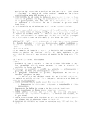 exclusiva del organismo ejecutivo en que declare el “publíquese
y cúmplase”, a manera de orden general basada en la propia
constitución, art. 183 inciso a y e.
8. PUBLICACIÓN: Es el medio de difusión general por el cual se hace
conocer al público una ley. La publicación es la materialización
de la promulgación, art. 180, 177. Es el acto por el cual la ley
ya aprobada y sancionada se da a conocer a quienes deban
cumplirla.
9. INICIACIACION DE LA VIGENCIA: Art. 180 de la Constitución.
El lapso comprendido entre el momento de la publicación y aquel en
que la norma entre en vigor, recibe, en la terminología jurídica,
el nombre de VOCATIO LEGIS. La VOCATIO LEGIS es el plazo durante
el cual racionalmente se supone que los destinatarios del precepto
estarán en condiciones de conocerlo y, por ende, de cumplirlo.
LEGISLACION = LEY: es el proceso por el cual uno o varios órganos
del Estado formulan y promulgan determinadas reglas jurídicas de
observancia general, a las que se da el nombre específico de
leyes.
FACULTAD DE VETO:
Es el derecho de impedir y anular la decisión del Congreso de la
República dentro de ciertos límites. El veto equivale a una
actividad de contralor que permite el examen de la ley, art. 178,
179.
EMISION DE LAS LEYES. Requisitos
Etapas.
1. Concebir la idea y recibir la idea de quienes requieren la ley.
Una necesidad sentida puede generar la idea y provocar la
decisión de hacer una ley.
2. Integrar la comisión o comité que redacte el anteproyecto y
proyecto. Se hace una investigación completa.
3. El proyecto comprende dos partes: Exposición de motivos y
decreto (proyecto de ley).
La estructura del decreto puede ser en títulos, capítulos,
no existe un estilo patrón. Pero cualquier estructura se base en
tres partes diferentes:
a. PARTE CONSIDERATIVA: puede tener dos considerandos:
• Expresando la necesidad, problemas o negociación o fines
propuestos.
• Expresando la falta de norma y la decisión de legalizar.
Deben redactarse en forma breve, concreta y concisa.
b. PARTE LEGAL: contiene con exactitud la cita del artículo o
artículos que legalmente fundamenta la emisión del decreto. Es
el por tanto.
c. PARTE DISPOSITIVA: Debe contener el artículo observando a partir
del número uno un riguroso orden correlativo.
d. REDACTAR EL PROYECTO en forma de decreto, art. 109 del Dto. No.
63-94-
 