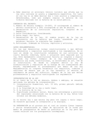 e. Debe observar el principio técnico jurídico que afirma que la
ley sólo contiene un asunto y competencia específica. Por tanto
en una ley no se debe mezclar dos o tres asuntos y competencias
determinadas, como por ejemplo regular la materia de los
tributos mezclado con la materia de la salud pública.
CONTENIDO DEL DECRETO:
1. Número de Decreto ejemplo: 10-2001, 10 corresponde al número de
decreto correlativo y 2001 corresponde al año de emisión.
2. Denominación de la institución legislativa. Congreso de la
República.
3. Parte Considerativa. Considerando.
4. Parte Legal. Por Tanto.
5. Denominación de la Ley. El nombre propio de la ley en
consonancia con la materia que trata, precedida por las
palabras: Decreta: la siguiente Ley (nombre).
6. Articulado. Ordenado en títulos, capítulos y artículos.
LEYES REGLAMENTARIAS:
Son las que desarrollan normas constitucionales o que definen
procedimientos o requisitos sustituyendo a los reglamentos. Es el
caso en donde la constitución establece en sus artículos que
cierto derecho libertad, hecho o situación será regulado por la
ley. Este mandamiento constitucional faculta al congreso a regular
emitiendo ley formal ejemplo: de la ley reglamentaria que
desarrolla una norma constitucional, la encontramos en art. 166 de
la Constitución. En donde el congreso emitió la Ley de
Sindicalización y regulación de la huelga de los trabajadores del
Estado, reglamentando el procedimiento por medio de una Ley
Reglamentaria; el congreso estableció los requisitos, trámites y
sanciones de manera que ya no fue necesario la emisión de
reglamento de parte del ejecutivo. Ejemplo de la ley que define
procedimientos y requisitos sustituyendo los reglamentos.
INTERPRETACION DE LA LEY
Si el texto de la ley es obscuro, dudoso o ambiguo, se resuelve
aplicando los métodos de interpretación:
1. Interpretación Gramatical, art. 10 LOJ, primer párrafo (método
tradicional).
2. A la finalidad de la ley y razón legal.
3. A la historia de la ley.
4. Significado económico social. Busca las estrategias y políticas
del legislador relacionado con la materia de la ley. Estos tres
últimos son métodos modernos.
Si no exista ley o que exista ley pero con laguna o vacío legal.
Se resuelve aplicando la integración y la analogía.
LA INTEGRACIÓN es el proceso por el cual se intenta llenar lagunas
o vacíos estableciendo el campo de aplicación de la norma por
medio de presupuestos de hecho no previstos en la ley pero que
tienen relación con los presupuestos contemplados.
 