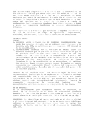 Son determinadas competencias o materias que la constitución en
sus artículos indican que serán regulados por medio de la ley. En
tal forma están reservadas a la ley. En tal situación, no serán
regulados por medio de reglamentos dictados por el ejecutivo. Por
lo tanto la competencia o materia que no esté reservada a la ley,
puede ser regulado por el ejecutivo libremente a través de
reglamentos. Los reglamentos requieren base constitucional y legal
y puede no requerirla tratándose de asuntos administrativos
internos.
Las competencias o materias que equivalen a objetos reservados a
la ley se refieren al campo de aplicación, organización,
funciones, atribuciones, facultades o competencias específicas.
DECRETOS LEYES:
CLASES
1. DECRETOS LEYES DICTADOS POR EL GOBIERNO CONSTITUCIONAL: Que
serán los decretos dictados por un gobierno constitucional y de
derecho, art. 138, es ratificado por el congreso, 183 literal e,
de la constitución.
2. DECRETOSLEYES DICTADOS POR EL GOBIERNO DE FACTO: serán los
decretos dictados por un gobierno de hecho sobre materias que en
el gobierno constitucional constituye el objeto de una ley
formal, art. 16 Transitorio de la Constitución. A partir del
reconocimiento de los decretos leyes de gobierno de facto por la
Asamblea Nacional constituyente, se convierten en leyes
formales. Si en la constitución no se reconociera tal validez,
los decretos leyes automáticamente quedan derogados en cuanto
representa una legislación ilegal producto del rompimiento del
orden constitucional, dictados por el usurpador del poder y de
la voluntad popular.
Crítica de los Decretos Leyes. Los decretos leyes de facto son
injustificados, puesto que ni la necesidad ni la urgencia reclaman
las disposiciones que ellos establecen; si dicta sin previo
conocimiento de la opinión pública; son concebidos dentro de un
régimen centralizado inconstitucional (dictadura); fomenta la
corrupción legislativa, la inseguridad jurídica y los
procedimientos antitécnicos para la elaboración de las leyes.
FE DE ERRATAS:
Es un procedimiento para rectificar errores de impresión, es
decir, es la corrección de un error de publicación puramente
material, al omitirse una palabra o una línea en la publicación y
cuando armoniza el texto publicado y el texto original de la ley.
FINALIDAD: Es identificar el texto publicado en el diario oficial
y el texto original del congreso y no es un medio para modificar,
reformar y adicionar los decretos leyes como lo hacían los
gobiernos de facto, por eso se creó el principio de legalidad,
art. 239.
 