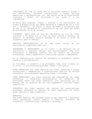 CIRCULARES: Es como la orden que la autoridad superior dirige a
los subordinados. Contienen instrucciones y normas técnicas
operativas y reglamentarias, art. 183 inciso e, de la Constitución
(circular = orden). No sustituyen a las leyes ni a los
reglamentos.
Se dicta para disponer, ordenar y recordar a los subordinados las
normas y disposiciones que deben observar y respetar de tal o cual
ley o reglamento. Se presta al abuso de poder y corrupción, por
lo que no se recomienda la interpretación de las leyes por medio
de circulares, ni fe de erratas.
COSTUMBRE: aquel modo en que se manifiesta la ley en forma
concreta, o el hecho por el cual se hace visible y patente. Es
anterior al derecho, incluso precede a la norma y sirve de
fundamento para su emisión.
PRACTICA ADMINISTRATIVA: es el que hacer diario de los
funcionarios y empleados públicos.
PRECEDENTE O ANTECEDENTE: es el hecho o la decisión de un
funcionario y empleado público que posteriormente toma otro
funcionario y empleado público con el objeto de resolver
situaciones, casos, expedientes y peticiones iguales o semejantes.
En la administración pública de Guatemala el precedente sienta
criterio o jurisprudencia.
La costumbre, la práctica y el precedente debe tener cuidado con
el error, la anticonstitucionalidad, ilegal o arbitraria.
LEYES ORGANICAS: son todos aquellos que crean, organizan y asigna
atribuciones o competencias a organizaciones públicas de diversa
naturaleza, principalmente descentralizados y autónomas.
LEYES ESPECIALES: son todos aquellos que complementan las leyes
existentes, o establecen procedimientos de excepción. No
prevalecen sobre las leyes generales, sino prevalecen por sí
mismas, por su carácter de ley que simplemente contiene normas
específicas.
ESTATUTOS: Son todos aquellos que regulan las organizaciones
autónomas, asumiendo el carácter de leyes especiales. En cierta
forma equivale a leyes orgánicas.
TRATADOS:
Son todos aquellos que celebran entre sí dos estatutos o gobiernos
sobre determinado asunto negocio o materia, precedido de
encuentros, conversaciones, convenios o acuerdos.
 