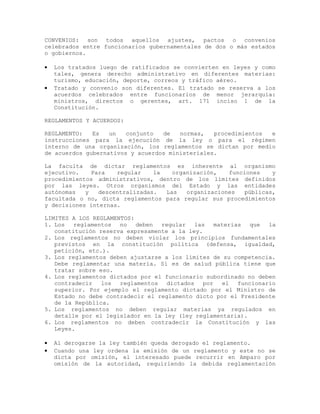 CONVENIOS: son todos aquellos ajustes, pactos o convenios
celebrados entre funcionarios gubernamentales de dos o más estados
o gobiernos.
• Los tratados luego de ratificados se convierten en leyes y como
tales, genera derecho administrativo en diferentes materias:
turismo, educación, deporte, correos y tráfico aéreo.
• Tratado y convenio son diferentes. El tratado se reserva a los
acuerdos celebrados entre funcionarios de menor jerarquía:
ministros, directos o gerentes, art. 171 inciso 1 de la
Constitución.
REGLAMENTOS Y ACUERDOS:
REGLAMENTO: Es un conjunto de normas, procedimientos e
instrucciones para la ejecución de la ley o para el régimen
interno de una organización, los reglamentos se dictan por medio
de acuerdos gubernativos y acuerdos ministeriales.
La faculta de dictar reglamentos es inherente al organismo
ejecutivo. Para regular la organización, funciones y
procedimientos administrativos, dentro de los límites definidos
por las leyes. Otros organismos del Estado y las entidades
autónomas y descentralizadas. Las organizaciones públicas,
facultada o no, dicta reglamentos para regular sus procedimientos
y decisiones internas.
LIMITES A LOS REGLAMENTOS:
1. Los reglamentos no deben regular las materias que la
constitución reserva expresamente a la ley.
2. Los reglamentos no deben violar los principios fundamentales
previstos en la constitución política (defensa, igualdad,
petición, etc.).
3. Los reglamentos deben ajustarse a los límites de su competencia.
Debe reglamentar una materia. Sí es de salud pública tiene que
tratar sobre eso.
4. Los reglamentos dictados por el funcionario subordinado no deben
contradecir los reglamentos dictados por el funcionario
superior. Por ejemplo el reglamento dictado por el Ministro de
Estado no debe contradecir el reglamento dicto por el Presidente
de la República.
5. Los reglamentos no deben regular materias ya regulados en
detalle por el legislador en la ley (ley reglamentaria).
6. Los reglamentos no deben contradecir la Constitución y las
Leyes.
• Al derogarse la ley también queda derogado el reglamento.
• Cuando una ley ordena la emisión de un reglamento y este no se
dicta por omisión, el interesado puede recurrir en Amparo por
omisión de la autoridad, requiriendo la debida reglamentación
 