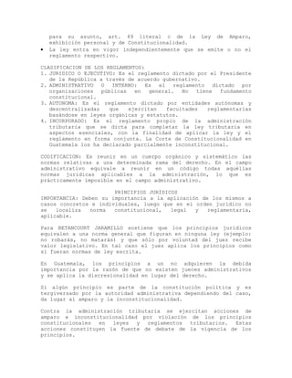 para su asunto, art. 49 literal c de la Ley de Amparo,
exhibición personal y de Constitucionalidad.
• La ley entra en vigor independientemente que se emite o no el
reglamento respectivo.
CLASIFICACION DE LOS REGLAMENTOS:
1. JURIDICO O EJECUTIVO: Es el reglamento dictado por el Presidente
de la República a través de acuerdo gubernativo.
2. ADMINISTRATIVO O INTERNO: Es el reglamento dictado por
organizaciones públicas en general. No tiene fundamento
constitucional.
3. AUTONOMA: Es el reglamento dictado por entidades autónomas y
descentralizadas que ejercitan facultades reglamentarias
basándose en leyes orgánicas y estatutos.
4. INCORPORADO: Es el reglamento propio de la administración
tributaria que se dicta para completar la ley tributaria en
aspectos esenciales, con la finalidad de aplicar la ley y el
reglamento en forma conjunta. La Corte de Constitucionalidad en
Guatemala los ha declarado parcialmente inconstitucional.
CODIFICACION: Es reunir en un cuerpo orgánico y sistemático las
normas relativas a una determinada rama del derecho. En el campo
administrativo equivale a reunir en un código todas aquéllas
normas jurídicas aplicables a la administración, lo que es
prácticamente imposible en el campo administrativo.
PRINCIPIOS JURÍDICOS
IMPORTANCIA: Deben su importancia a la aplicación de los mismos a
casos concretos e individuales, luego que en el orden jurídico no
se localiza norma constitucional, legal y reglamentaria,
aplicable.
Para BETANCOURT JARAMILLO sostiene que los principios jurídicos
equivalen a una norma general que figuran en ninguna ley (ejemplo:
no robarás, no matarás) y que sólo por voluntad del juez recibe
valor legislativo. En tal caso el juez aplica los principios como
si fueran normas de ley escrita.
En Guatemala, los principios a un no adquieren la debida
importancia por la razón de que no existen jueces administrativos
y se aplica la discresionalidad en lugar del derecho.
Si algún principio es parte de la constitución política y es
tergiversado por la autoridad administrativa dependiendo del caso,
da lugar al amparo y la inconstitucionalidad.
Contra la administración tributaria se ejercitan acciones de
amparo e inconstitucionalidad por violación de los principios
constitucionales en leyes y reglamentos tributarios. Estas
acciones constituyen la fuente de debate de la vigencia de los
principios.
 