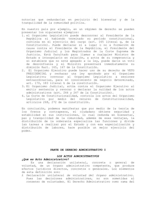 notorias que redundarían en perjuicio del bienestar y de la
tranquilidad de la comunidad política.
En nuestro país por ejemplo, en un régimen de derecho se pueden
presentar los siguientes ejemplos:
1. el Organismo Legislativo puede desconocer al Presidente de la
República si habiendo terminado su período constitucional,
continúa en el ejercicio del cargo (art. 165 literal g, de la
Constitución). Puede declarar sí a lugar o no a formación de
causa contra el Presidente de la República, el Presidente del
Organismo Judicial y los Magistrados de la Corte Suprema de
Justicia. Está facultado para llamar a cualquier Ministro de
Estado e interpelarlo en relación, a actos de su competencia y
sí establece que no está apegado a la ley, puede darle un voto
de desconfianza y el Ministro presentará inmediatamente su
dimisión 8art. 165, 167 de la Constitución.
2. El Organismo Ejecutivo puede hacer uso de su derecho de VETO
PRESIDENCIAL y rechazar una ley aprobado por el Organismo
Legislativo; convocar al Organismo Legislativo a sesiones
extraordinarias, para el conocimiento de negocio determinado,
art. 170, 183 literal h de la constitución.
3. El Organismo Judicial, actúa contra el Organismo Ejecutivo al
emitir sentencia y revocar o declarar la nulidad de los actos
administrativos (art. 266 y 267 de la Constitución).
4. La Corte de Constitucionalidad, controla los actos del Organismo
Legislativo por medio del recurso de Constitucionalidad,
articulos 268, 272 de la constitución.
En conclusión, podemos manifestar que por medio de la teoría de
los frenos y contrapesos, el ciudadano obtiene seguridad y
estabilidad en sus instituciones, lo cual redunda en bienestar,
paz y tranquilidad de la comunidad, además de esas ventajas, la
distribución de la soberanía especializa las funciones y divide
las tareas a realizar por el Estado y con esa especialización y
distribución de labores, hace posible un mejor ejercicio del
poder.
PARTE DE DERECHO ADMINISTRATIVO I
LOS ACTOS ADMINISTRATIVOS
¿Qué es Acto Administrativo?
Es una declaración unilateral, concreta o general de
voluntad, de un órgano administrativo competente, que produce
efectos jurídicos directos, concretos o generales. Los elementos
de esta definición son:
1. Declaración unilateral de voluntad del órgano administrativo.
Pues las decisiones administrativas, no son sometidas al
consenso de voluntades. El Derecho Administrativo como rama del
 