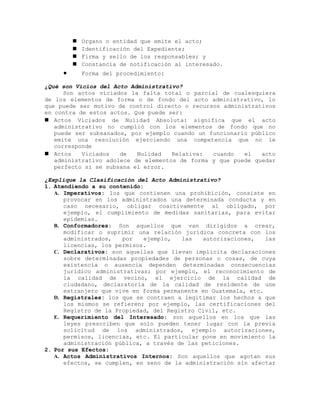  Organo o entidad que emite el acto;
 Identificación del Expediente;
 Firma y sello de los responsables; y
 Constancia de notificación al interesado.
• Forma del procedimiento:
¿Qué son Vicios del Acto Administrativo?
Son actos viciados la falta total o parcial de cualesquiera
de los elementos de forma o de fondo del acto administrativo, lo
que puede ser motivo de control directo o recursos administrativos
en contra de estos actos. Que puede ser:
 Actos Viciados de Nulidad Absoluta: significa que el acto
administrativo no cumplió con los elementos de fondo que no
puede ser subsanados, por ejemplo cuando un funcionario público
emite una resolución ejerciendo una competencia que no le
corresponde
 Actos Viciados de Nulidad Relativa: cuando el acto
administrativo adolece de elementos de forma y que puede quedar
perfecto si se subsana el error.
¿Explique la Clasificación del Acto Administrativo?
1. Atendiendo a su contenido:
A. Imperativos: los que contienen una prohibición, consiste en
provocar en los administrados una determinada conducta y en
caso necesario, obligar coactivamente al obligado, por
ejemplo, el cumplimiento de medidas sanitarias, para evitar
epidemias.
B. Conformadores: Son aquellos que van dirigidos a crear,
modificar o suprimir una relación jurídica concreta con los
administrados, por ejemplo, las autorizaciones, las
licencias, los permisos.
C. Declarativos: son aquellas que llevan implícita declaraciones
sobre determinadas propiedades de personas o cosas, de cuya
existencia o ausencia dependen determinadas consecuencias
jurídico administrativas; por ejemplo, el reconocimiento de
la calidad de vecino, el ejercicio de la calidad de
ciudadano, declaratoria de la calidad de residente de une
extranjero que vive en forma permanente en Guatemala, etc.
D. Registrales: los que se contraen a legitimar los hechos a que
los mismos se refieren; por ejemplo, las certificaciones del
Registro de la Propiedad, del Registro Civil, etc.
E. Requerimiento del Interesado: son aquellos en los que las
leyes prescriben que solo pueden tener lugar con la previa
solicitud de los administrados, ejemplo autorizaciones,
permisos, licencias, etc. El particular pone en movimiento la
administración pública, a través de las peticiones.
2. Por sus Efectos:
A. Actos Administrativos Internos: Son aquellos que agotan sus
efectos, se cumplen, en seno de la administración sin afectar
 